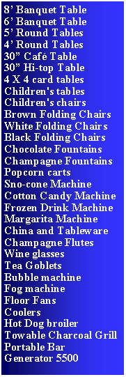 Text Box: 8 Banquet Table6 Banquet Table5 Round Tables4 Round Tables30 Caf Table30 Hi-top Table4 X 4 card tablesChildren's tablesChildren's chairsBrown Folding ChairsWhite Folding ChairsBlack Folding ChairsChocolate Fountains Champagne FountainsPopcorn cartsSno-cone MachineCotton Candy MachineFrozen Drink Machine Margarita MachineChina and TablewareChampagne FlutesWine glasses Tea GobletsBubble machineFog machineFloor FansCoolersHot Dog broilerTowable Charcoal GrillPortable BarGenerator 5500